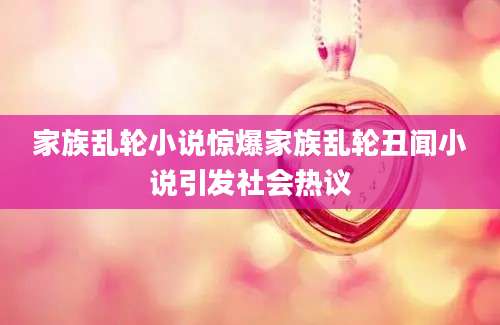 家族乱轮小说惊爆家族乱轮丑闻小说引发社会热议