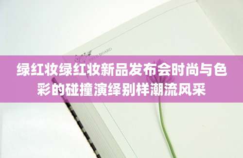 绿红妆绿红妆新品发布会时尚与色彩的碰撞演绎别样潮流风采
