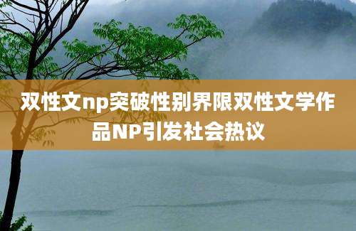 双性文np突破性别界限双性文学作品NP引发社会热议
