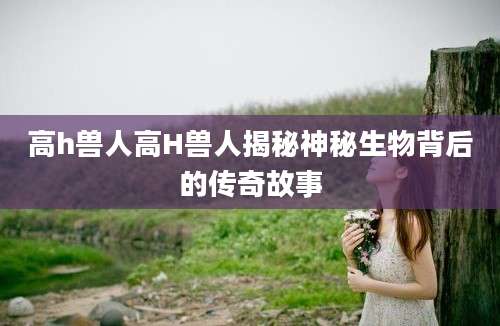 高h兽人高H兽人揭秘神秘生物背后的传奇故事