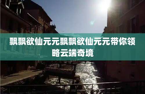 飘飘欲仙元元飘飘欲仙元元带你领略云端奇境