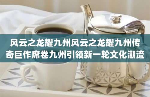 风云之龙耀九州风云之龙耀九州传奇巨作席卷九州引领新一轮文化潮流