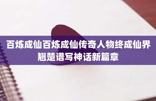 百炼成仙百炼成仙传奇人物终成仙界翘楚谱写神话新篇章