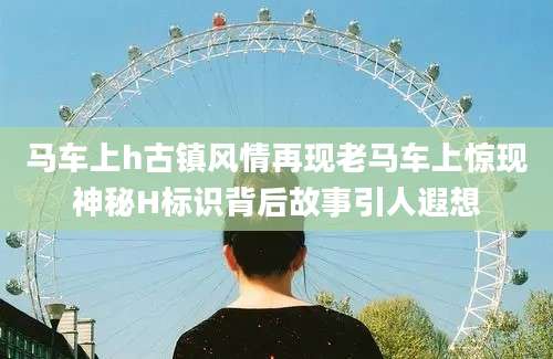 马车上h古镇风情再现老马车上惊现神秘H标识背后故事引人遐想