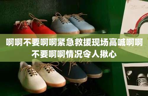 啊啊不要啊啊紧急救援现场高喊啊啊不要啊啊情况令人揪心