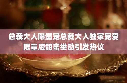 总裁大人限量宠总裁大人独家宠爱限量版甜蜜举动引发热议