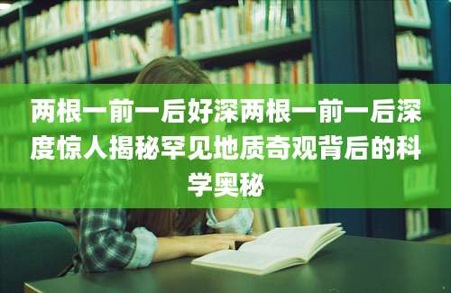 两根一前一后好深两根一前一后深度惊人揭秘罕见地质奇观背后的科学奥秘
