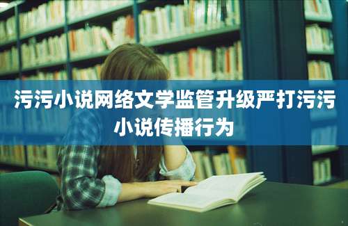 污污小说网络文学监管升级严打污污小说传播行为
