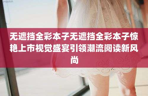无遮挡全彩本子无遮挡全彩本子惊艳上市视觉盛宴引领潮流阅读新风尚