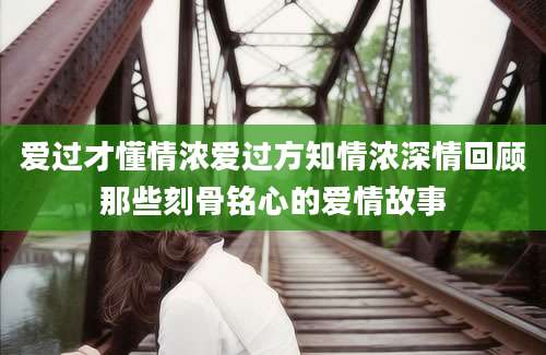 爱过才懂情浓爱过方知情浓深情回顾那些刻骨铭心的爱情故事