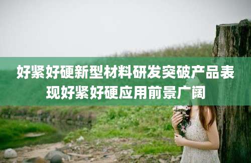 好紧好硬新型材料研发突破产品表现好紧好硬应用前景广阔