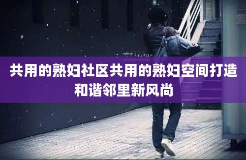 共用的熟妇社区共用的熟妇空间打造和谐邻里新风尚