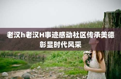 老汉h老汉H事迹感动社区传承美德彰显时代风采