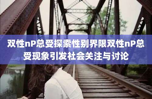 双性nP总受探索性别界限双性nP总受现象引发社会关注与讨论