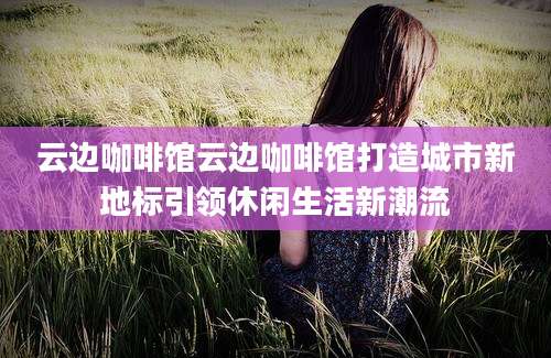 云边咖啡馆云边咖啡馆打造城市新地标引领休闲生活新潮流