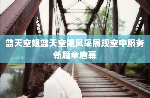 蓝天空姐蓝天空姐风采展现空中服务新篇章启幕