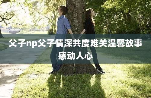 父子np父子情深共度难关温馨故事感动人心