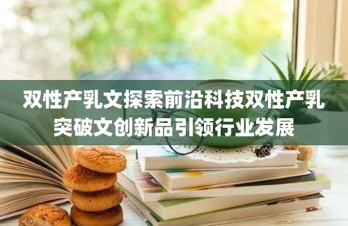 双性产乳文探索前沿科技双性产乳突破文创新品引领行业发展