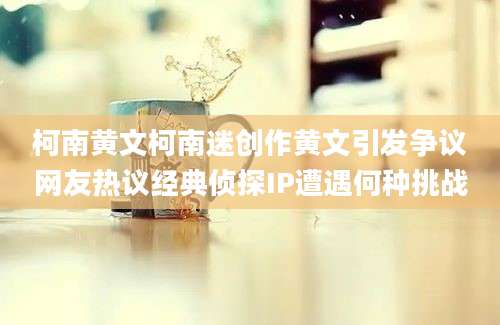 柯南黄文柯南迷创作黄文引发争议网友热议经典侦探IP遭遇何种挑战