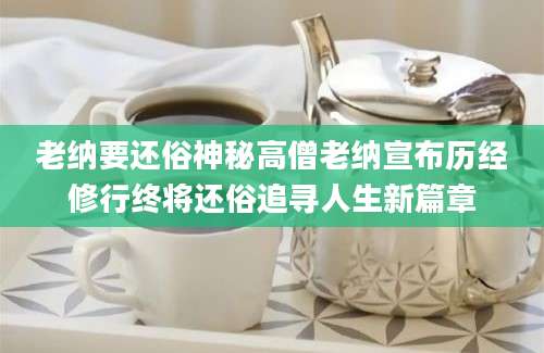 老纳要还俗神秘高僧老纳宣布历经修行终将还俗追寻人生新篇章