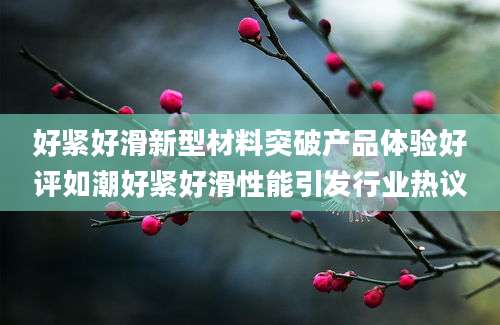 好紧好滑新型材料突破产品体验好评如潮好紧好滑性能引发行业热议