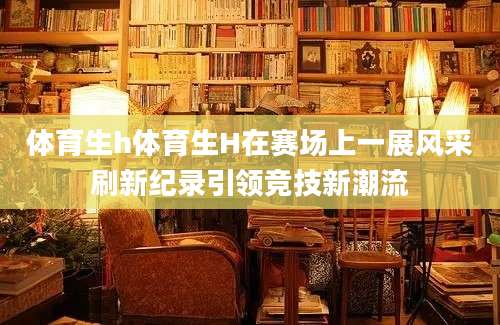体育生h体育生H在赛场上一展风采刷新纪录引领竞技新潮流