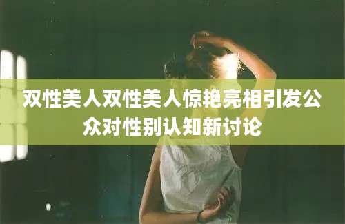 双性美人双性美人惊艳亮相引发公众对性别认知新讨论
