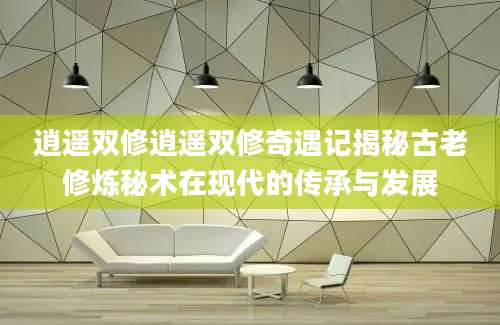 逍遥双修逍遥双修奇遇记揭秘古老修炼秘术在现代的传承与发展