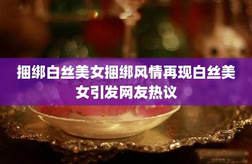捆绑白丝美女捆绑风情再现白丝美女引发网友热议