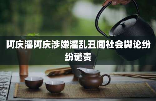 阿庆淫阿庆涉嫌淫乱丑闻社会舆论纷纷谴责