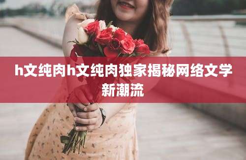 h文纯肉h文纯肉独家揭秘网络文学新潮流