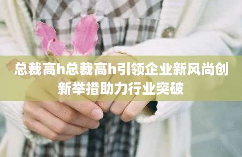 总裁高h总裁高h引领企业新风尚创新举措助力行业突破