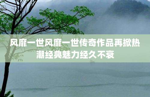 风靡一世风靡一世传奇作品再掀热潮经典魅力经久不衰