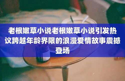 老根嫩草小说老根嫩草小说引发热议跨越年龄界限的浪漫爱情故事震撼登场