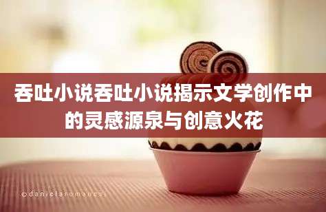 吞吐小说吞吐小说揭示文学创作中的灵感源泉与创意火花