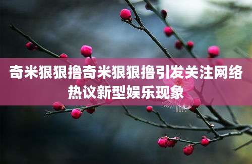 奇米狠狠撸奇米狠狠撸引发关注网络热议新型娱乐现象