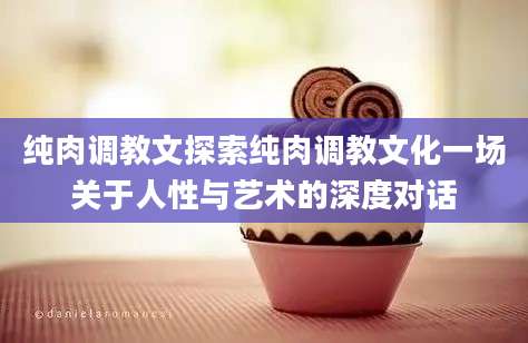 纯肉调教文探索纯肉调教文化一场关于人性与艺术的深度对话