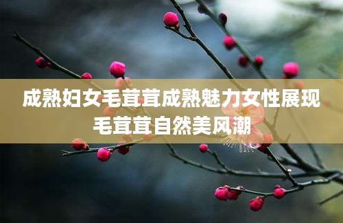 成熟妇女毛茸茸成熟魅力女性展现毛茸茸自然美风潮