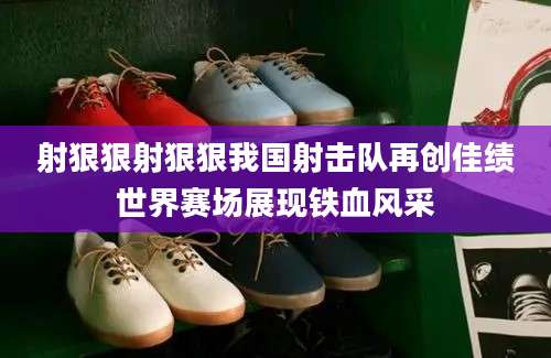 射狠狠射狠狠我国射击队再创佳绩世界赛场展现铁血风采