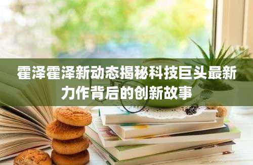 霍泽霍泽新动态揭秘科技巨头最新力作背后的创新故事