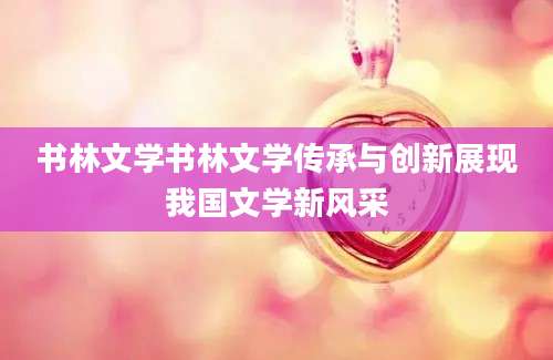 书林文学书林文学传承与创新展现我国文学新风采