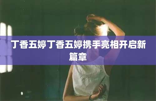 丁香五婷丁香五婷携手亮相开启新篇章