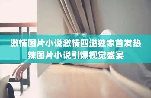 激情图片小说激情四溢独家首发热辣图片小说引爆视觉盛宴