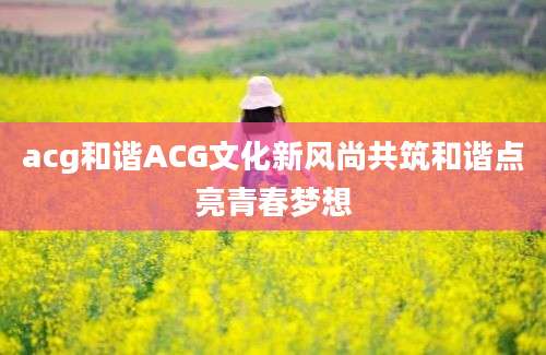 acg和谐ACG文化新风尚共筑和谐点亮青春梦想