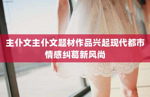 主仆文主仆文题材作品兴起现代都市情感纠葛新风尚