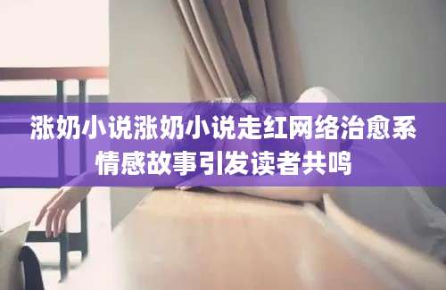 涨奶小说涨奶小说走红网络治愈系情感故事引发读者共鸣