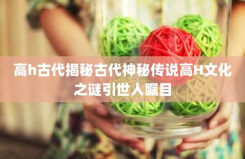 高h古代揭秘古代神秘传说高H文化之谜引世人瞩目