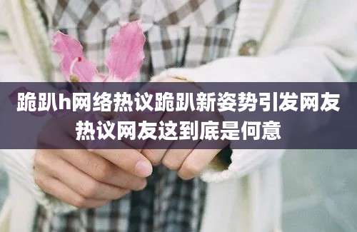 跪趴h网络热议跪趴新姿势引发网友热议网友这到底是何意