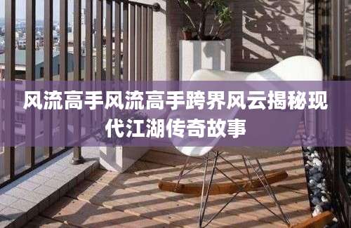风流高手风流高手跨界风云揭秘现代江湖传奇故事