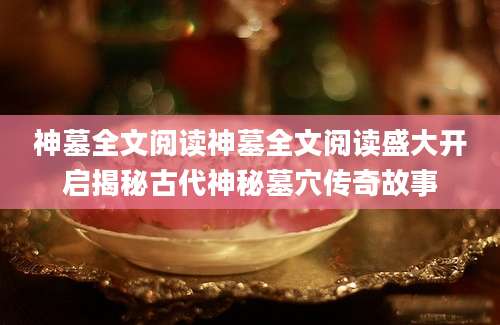 神墓全文阅读神墓全文阅读盛大开启揭秘古代神秘墓穴传奇故事